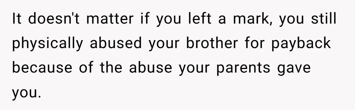 It doesn't matter if you left a mark, you still physically abused your brother for payback because of the abuse your parents gave you.