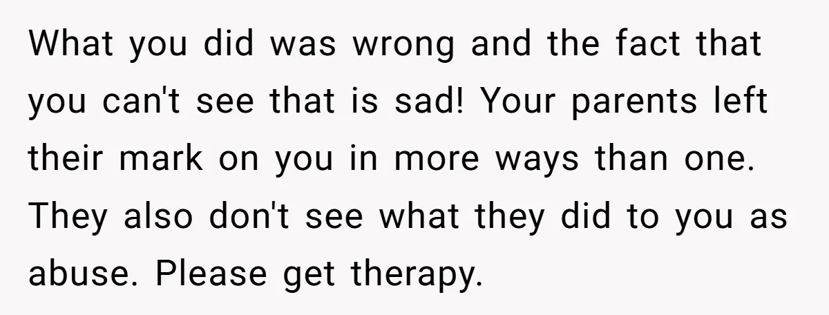 What you did was wrong and the fact that you can't see that is sad! Your parents left their mark on you in more ways than one. They also don't...
