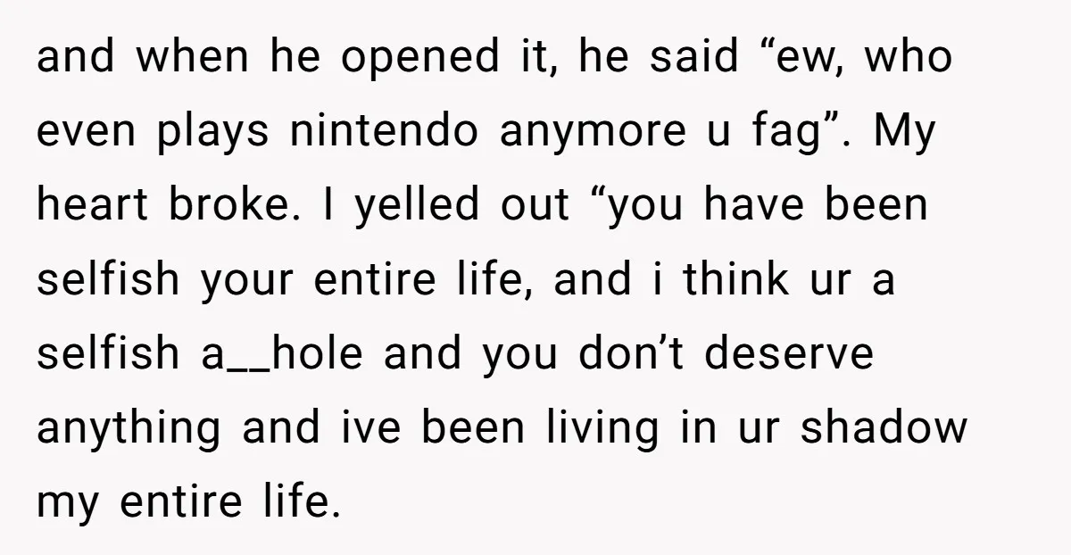 and when he opened it, he said “ew, who even plays nintendo anymore u fag”. My heart broke. I yelled out “you have been selfish your entire life, and i...