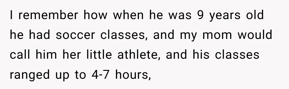 I remember how when he was 9 years old he had soccer classes, and my mom would call him her little athlete, and his classes ranged up to 4-7 hours,