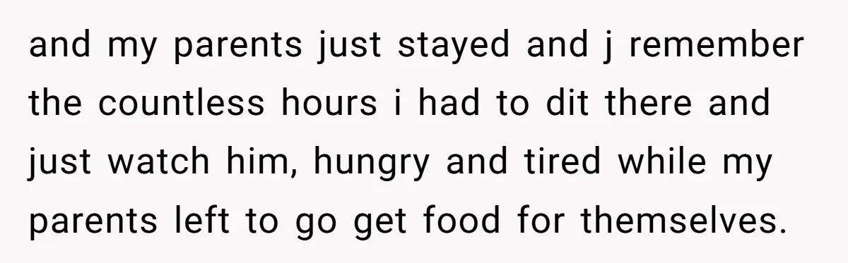 and my parents just stayed and j remember the countless hours i had to dit there and just watch him, hungry and tired while my parents left to go get...