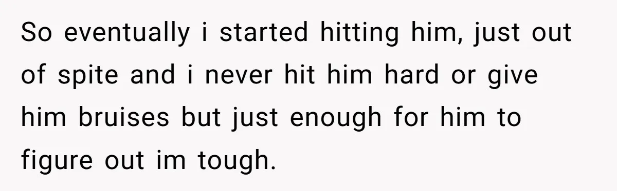 So eventually i started hitting him, just out of spite and i never hit him hard or give him bruises but just enough for him to figure out im tough.
