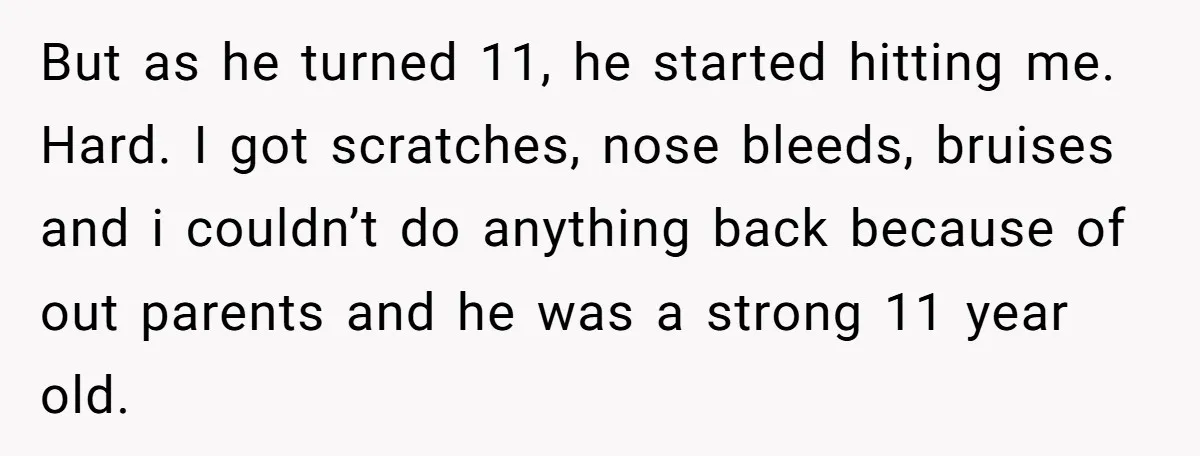 But as he turned 11, he started hitting me. Hard. I got scratches, nose bleeds, bruises and i couldn’t do anything back because of out parents and he was a...