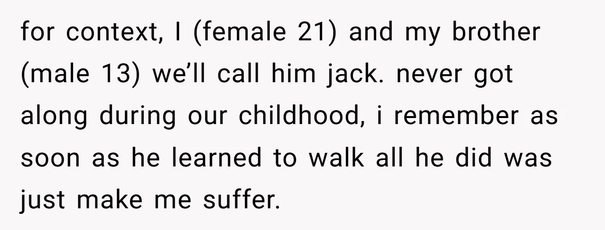 for context, I (female 21) and my brother (male 13) we’ll call him jack. never got along during our childhood, i remember as soon as he learned to walk all...
