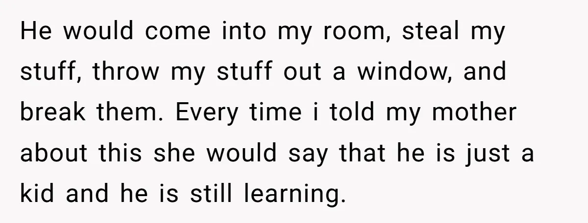 He would come into my room, steal my stuff, throw my stuff out a window, and break them. Every time i told my mother about this she would say that...