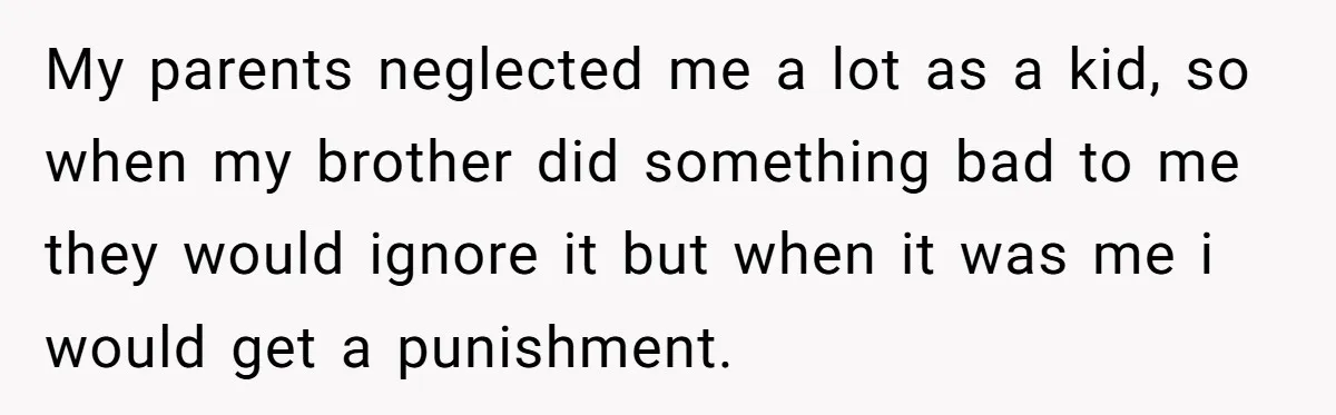 My parents neglected me a lot as a kid, so when my brother did something bad to me they would ignore it but when it was me i would get...