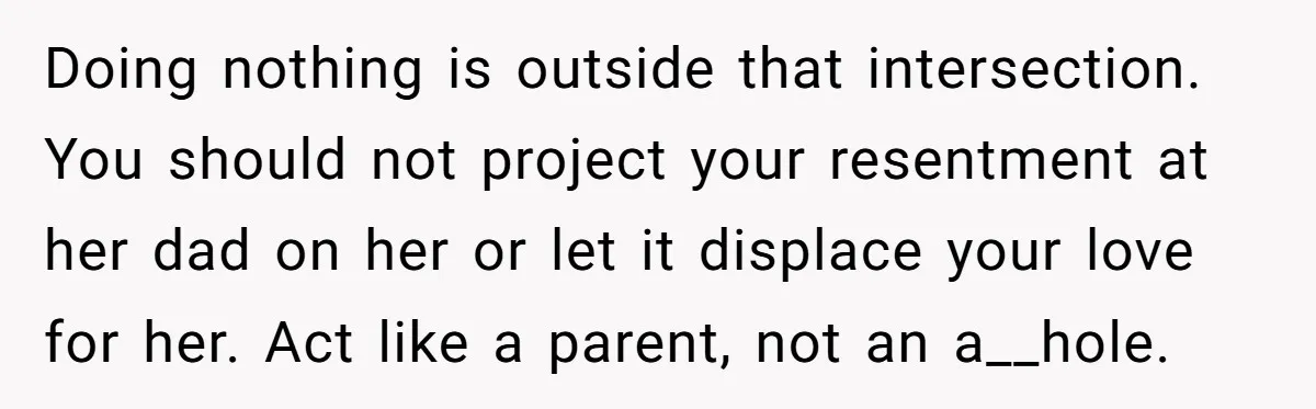 Doing nothing is outside that intersection. You should not project your resentment at her dad on her or let it displace your love for her. Act like a parent, not...