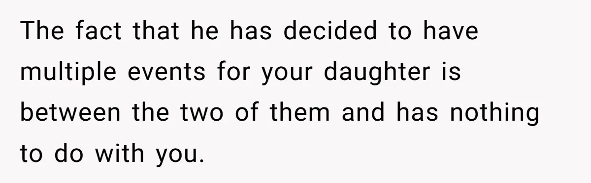 The fact that he has decided to have multiple events for your daughter is between the two of them and has nothing to do with you.