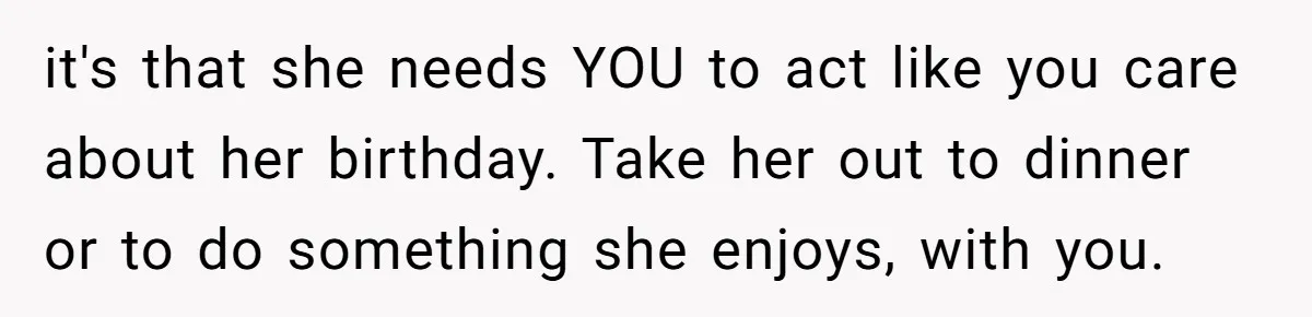 it's that she needs YOU to act like you care about her birthday. Take her out to dinner or to do something she enjoys, with you.