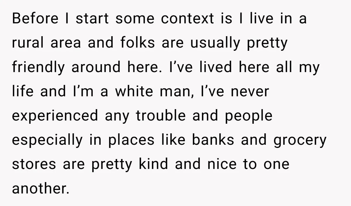 Before I start some context is I live in a rural area and folks are usually pretty friendly around here. I’ve lived here all my life and I’m a white...