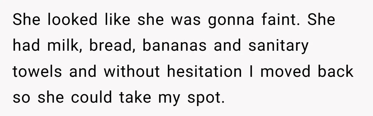 She looked like she was gonna faint. She had milk, bread, bananas and sanitary towels and without hesitation I moved back so she could take my spot.