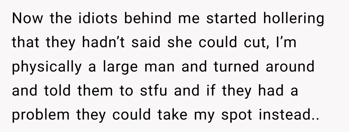 Now the idiots behind me started hollering that they hadn’t said she could cut, I’m physically a large man and turned around and told them to stfu and if they...