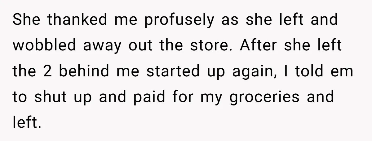 She thanked me profusely as she left and wobbled away out the store. After she left the 2 behind me started up again, I told em to shut up and...
