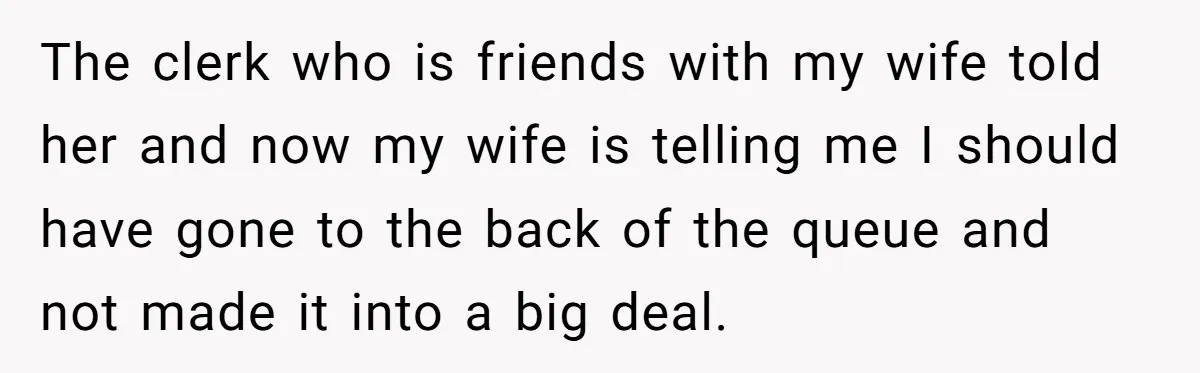 The clerk who is friends with my wife told her and now my wife is telling me I should have gone to the back of the queue and not made...