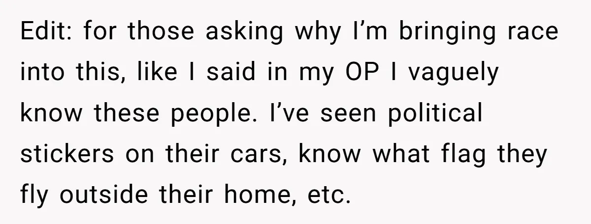 Edit: for those asking why I’m bringing race into this, like I said in my OP I vaguely know these people. I’ve seen political stickers on their cars, know what...