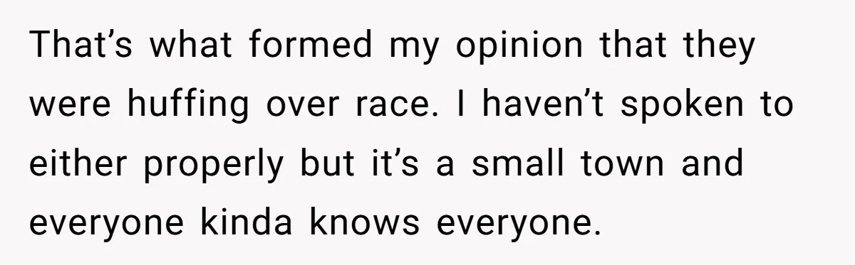 That’s what formed my opinion that they were huffing over race. I haven’t spoken to either properly but it’s a small town and everyone kinda knows everyone.