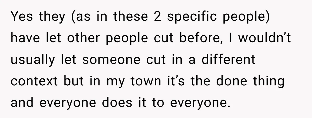 Yes they (as in these 2 specific people) have let other people cut before, I wouldn’t usually let someone cut in a different context but in my town it’s the...