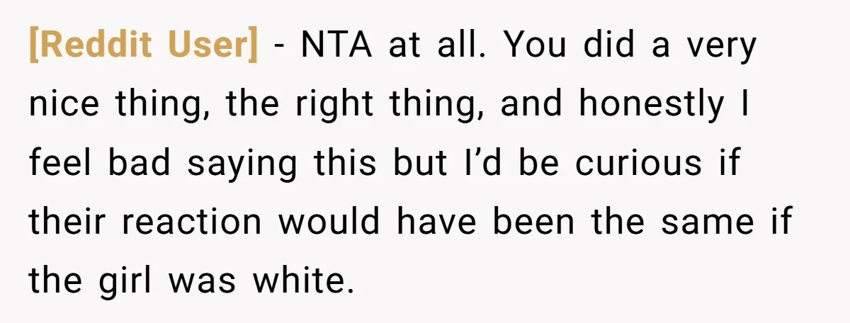 [Reddit User] − NTA at all. You did a very nice thing, the right thing, and honestly I feel bad saying this but I’d be curious if their reaction would...