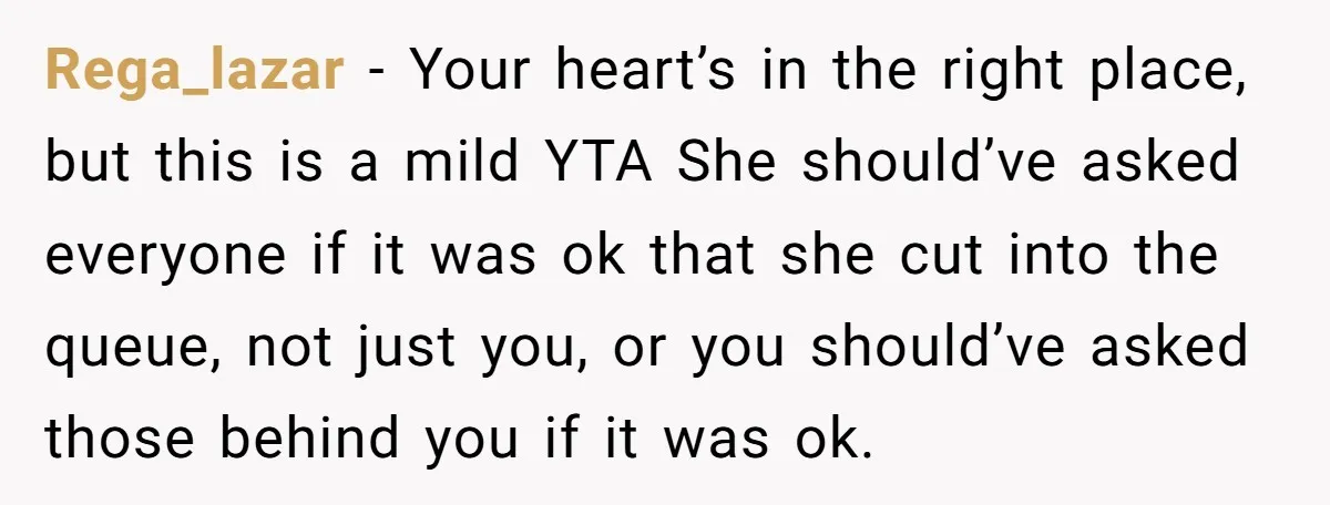 Rega_lazar − Your heart’s in the right place, but this is a mild YTA She should’ve asked everyone if it was ok that she cut into the queue, not just...