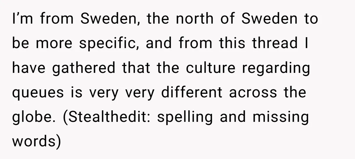 I’m from Sweden, the north of Sweden to be more specific, and from this thread I have gathered that the culture regarding queues is very very different across the globe....