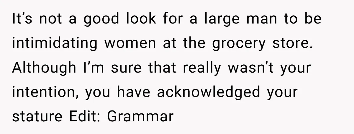 It’s not a good look for a large man to be intimidating women at the grocery store. Although I’m sure that really wasn’t your intention, you have acknowledged your stature...