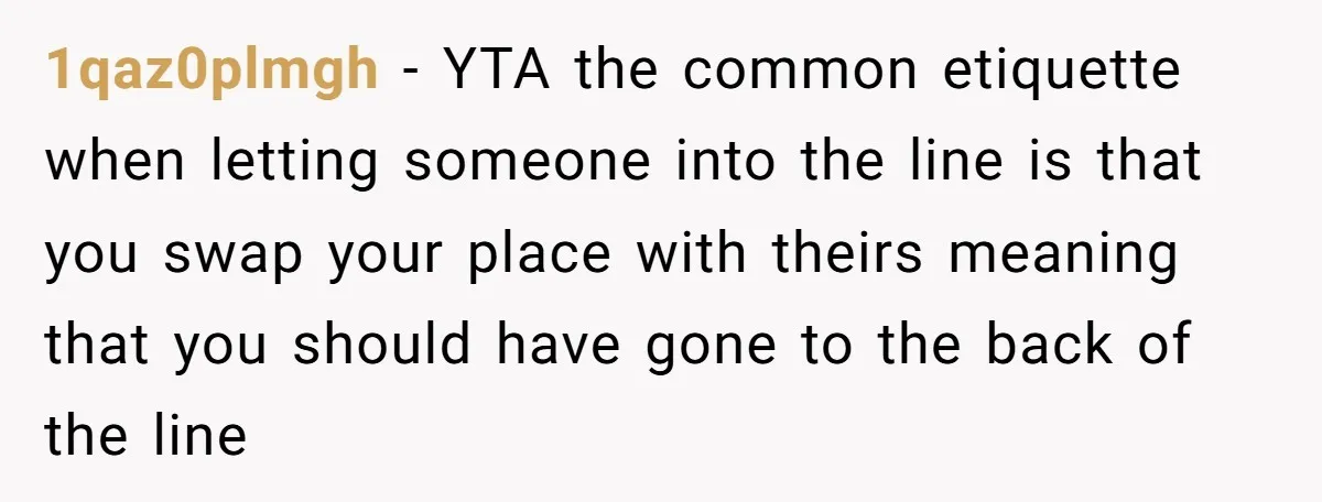 1qaz0plmgh − YTA the common etiquette when letting someone into the line is that you swap your place with theirs meaning that you should have gone to the back of...