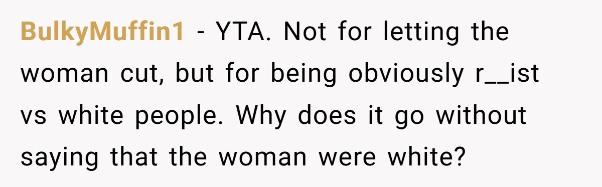 BulkyMuffin1 − YTA. Not for letting the woman cut, but for being obviously r__ist vs white people. Why does it go without saying that the woman were white?