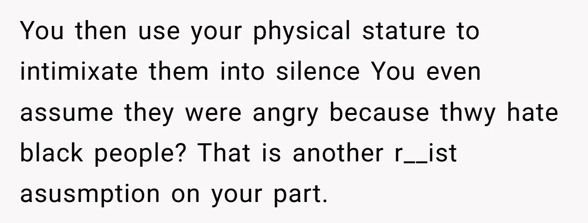 You then use your physical stature to intimixate them into silence You even assume they were angry because thwy hate black people? That is another r__ist asusmption on your part.
