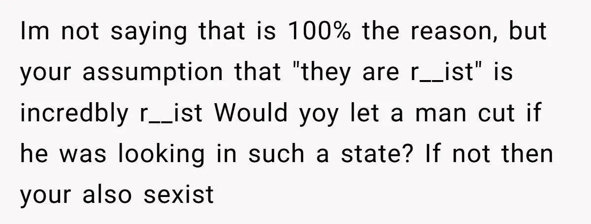 Im not saying that is 100% the reason, but your assumption that "they are r__ist" is incredbly r__ist Would yoy let a man cut if he was looking in such...