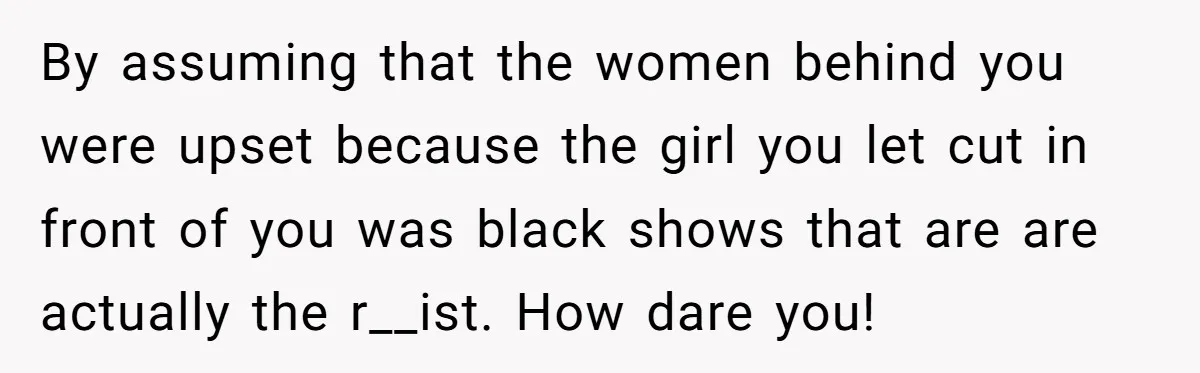 By assuming that the women behind you were upset because the girl you let cut in front of you was black shows that are are actually the r__ist. How dare...