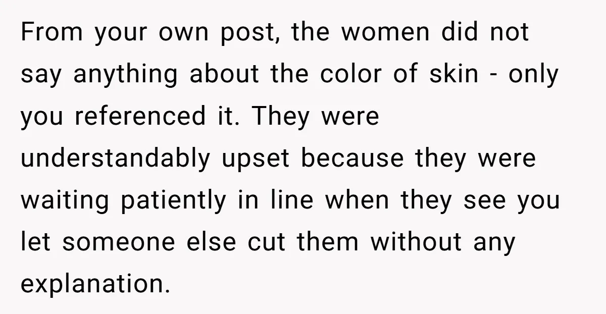 From your own post, the women did not say anything about the color of skin - only you referenced it. They were understandably upset because they were waiting patiently in...