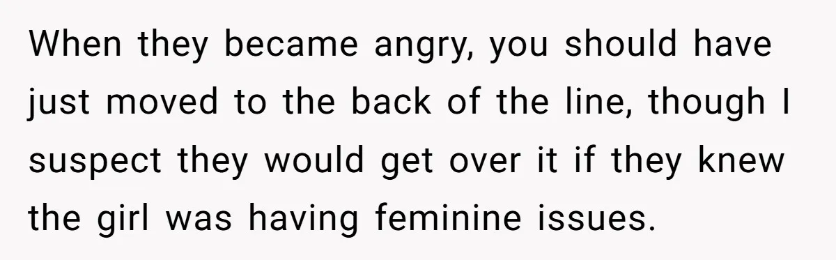 When they became angry, you should have just moved to the back of the line, though I suspect they would get over it if they knew the girl was having...
