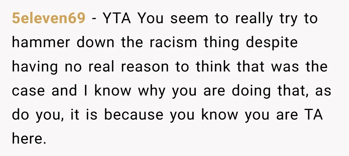 5eleven69 − YTA You seem to really try to hammer down the racism thing despite having no real reason to think that was the case and I know why you...
