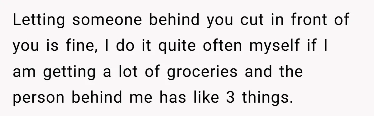 Letting someone behind you cut in front of you is fine, I do it quite often myself if I am getting a lot of groceries and the person behind me...
