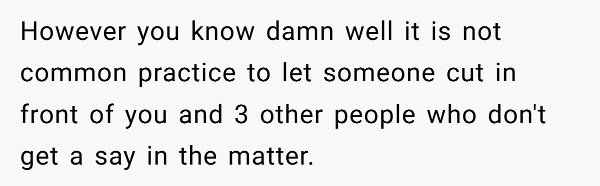 However you know damn well it is not common practice to let someone cut in front of you and 3 other people who don't get a say in the matter.