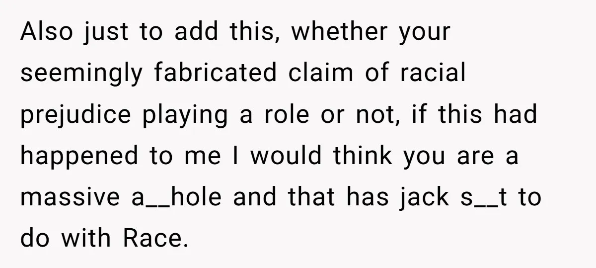 Also just to add this, whether your seemingly fabricated claim of racial prejudice playing a role or not, if this had happened to me I would think you are a...