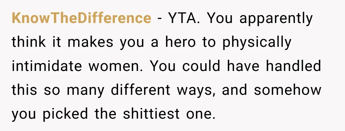 KnowTheDifference − YTA. You apparently think it makes you a hero to physically intimidate women. You could have handled this so many different ways, and somehow you picked the shittiest...