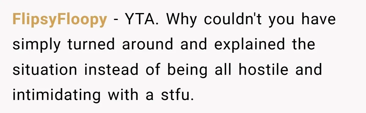 FlipsyFloopy − YTA. Why couldn't you have simply turned around and explained the situation instead of being all hostile and intimidating with a stfu.