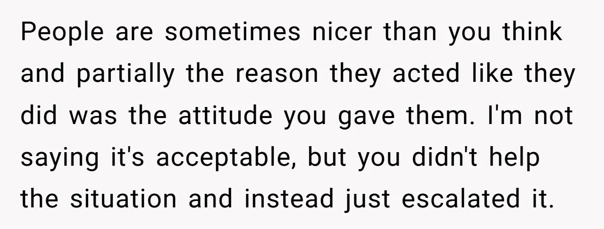 People are sometimes nicer than you think and partially the reason they acted like they did was the attitude you gave them. I'm not saying it's acceptable, but you didn't...