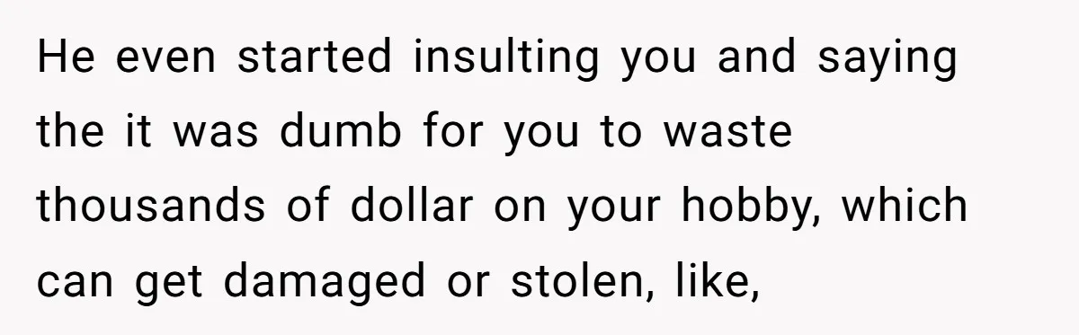 He even started insulting you and saying the it was dumb for you to waste thousands of dollar on your hobby, which can get damaged or stolen, like,