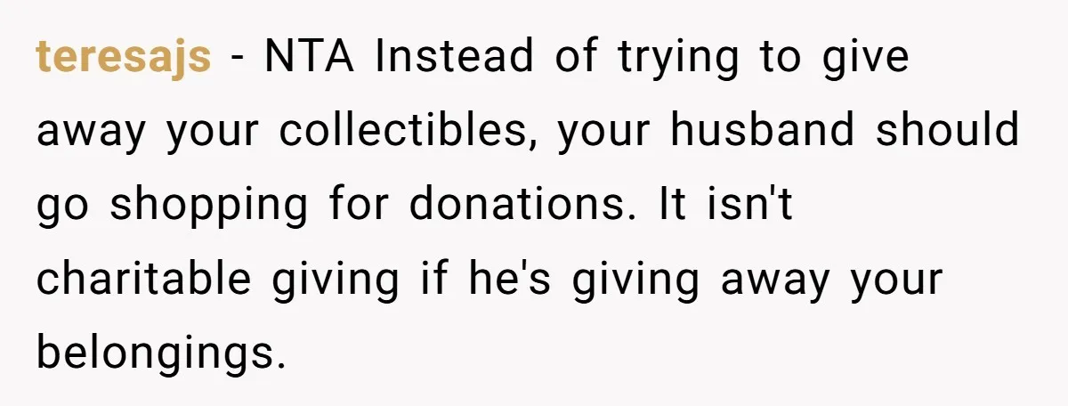 teresajs − NTA Instead of trying to give away your collectibles, your husband should go shopping for donations. It isn't charitable giving if he's giving away your belongings.