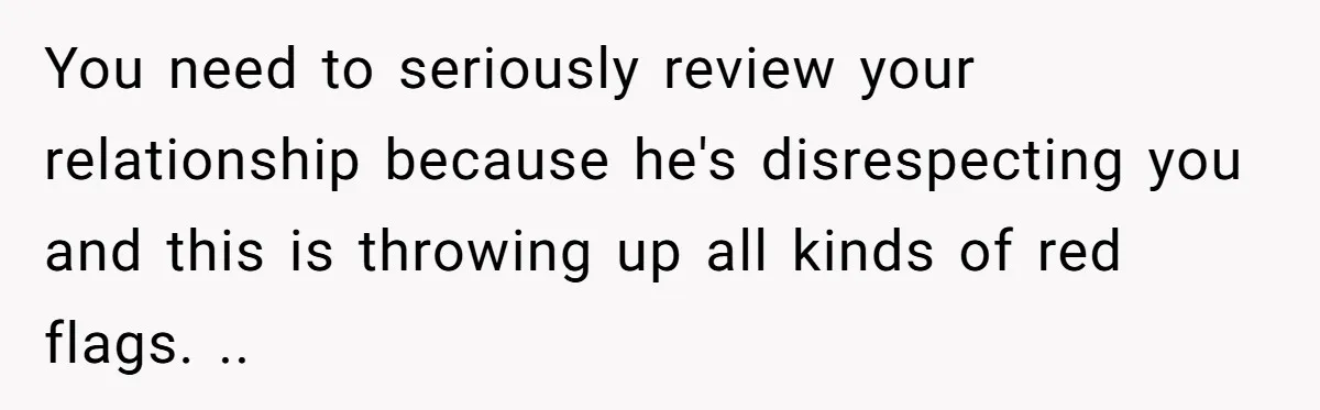 You need to seriously review your relationship because he's disrespecting you and this is throwing up all kinds of red flags. ..