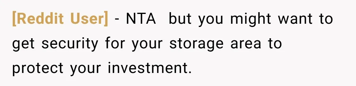 [Reddit User] − NTA  but you might want to get security for your storage area to protect your investment.