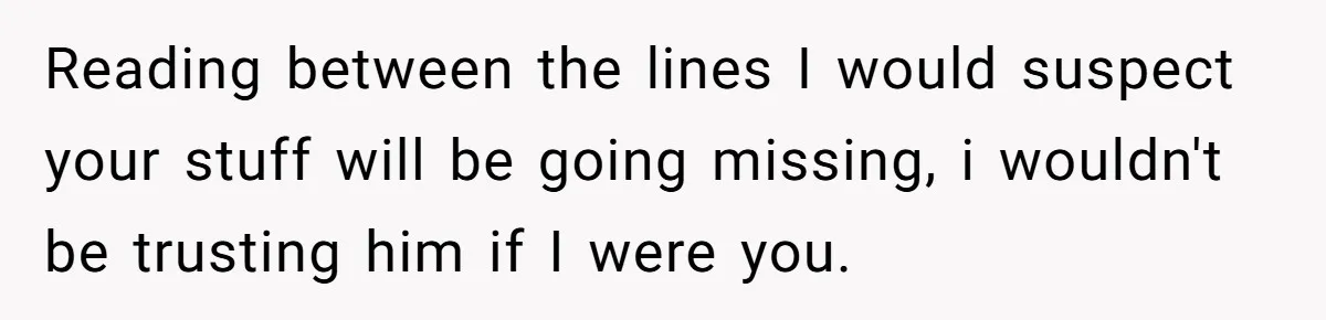 Reading between the lines I would suspect your stuff will be going missing, i wouldn't be trusting him if I were you.