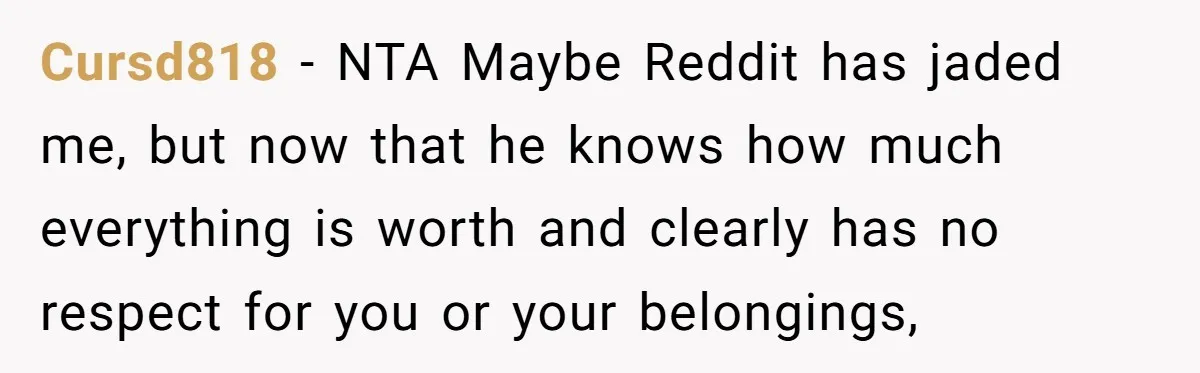 Cursd818 − NTA Maybe Reddit has jaded me, but now that he knows how much everything is worth and clearly has no respect for you or your belongings,