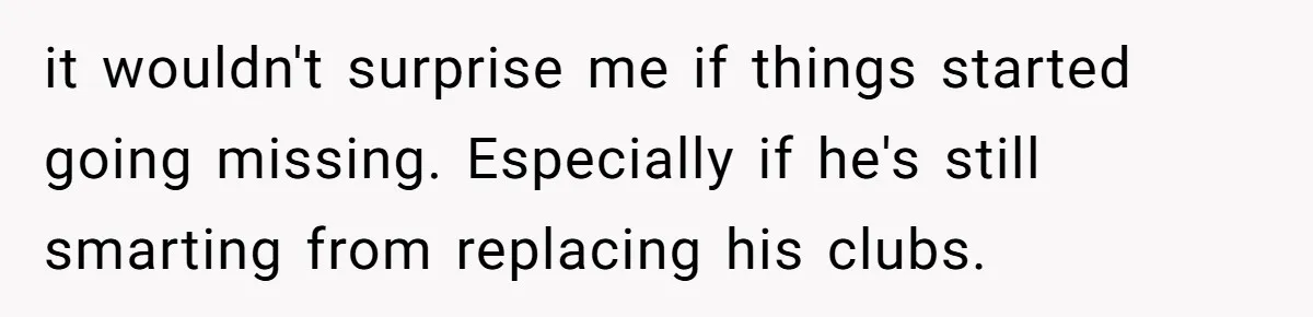 it wouldn't surprise me if things started going missing. Especially if he's still smarting from replacing his clubs.