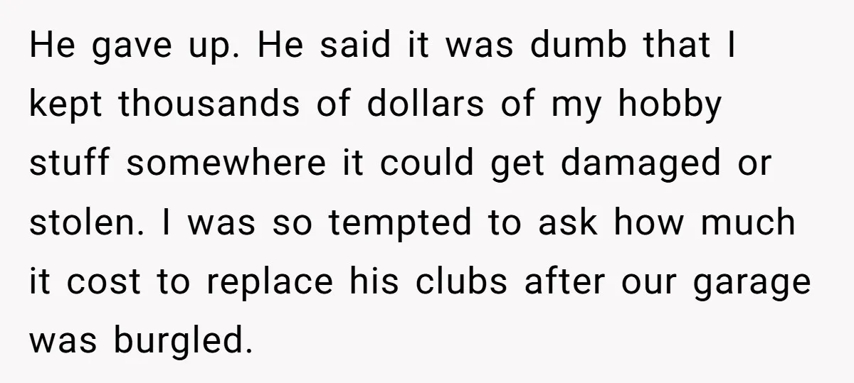 He gave up. He said it was dumb that I kept thousands of dollars of my hobby stuff somewhere it could get damaged or stolen. I was so tempted to...
