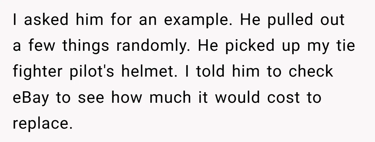 I asked him for an example. He pulled out a few things randomly. He picked up my tie fighter pilot's helmet. I told him to check eBay to see how...