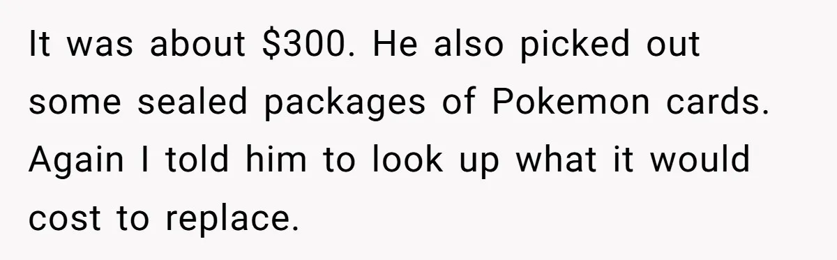 It was about $300. He also picked out some sealed packages of Pokemon cards. Again I told him to look up what it would cost to replace.
