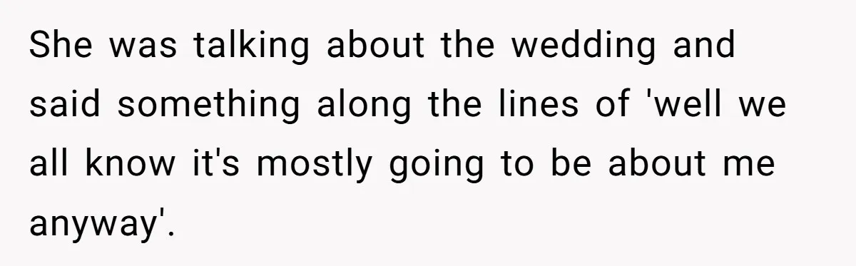 She was talking about the wedding and said something along the lines of 'well we all know it's mostly going to be about me anyway'.